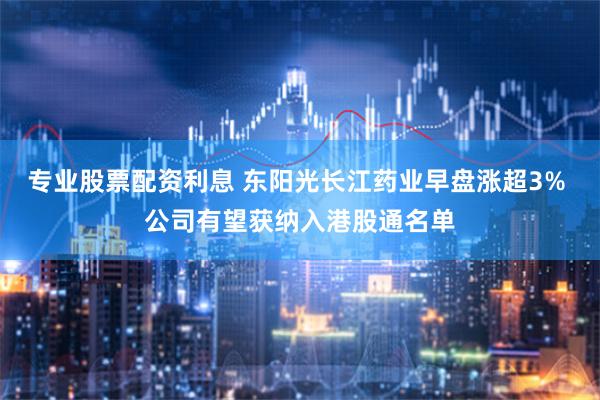 专业股票配资利息 东阳光长江药业早盘涨超3% 公司有望获纳入港股通名单