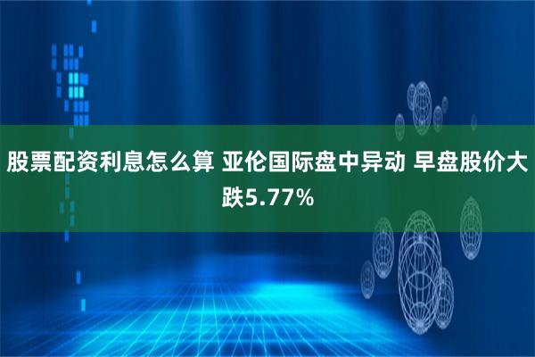 股票配资利息怎么算 亚伦国际盘中异动 早盘股价大跌5.77%