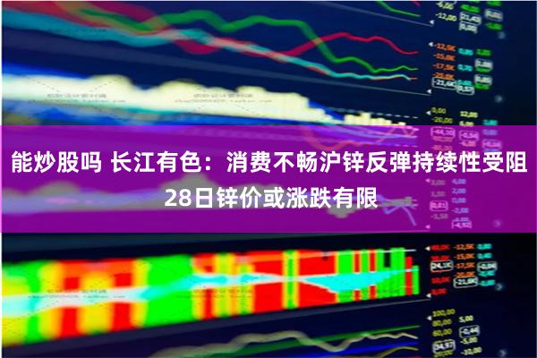 能炒股吗 长江有色：消费不畅沪锌反弹持续性受阻 28日锌价或涨跌有限