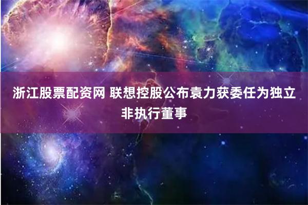 浙江股票配资网 联想控股公布袁力获委任为独立非执行董事