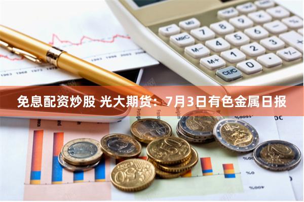 免息配资炒股 光大期货：7月3日有色金属日报