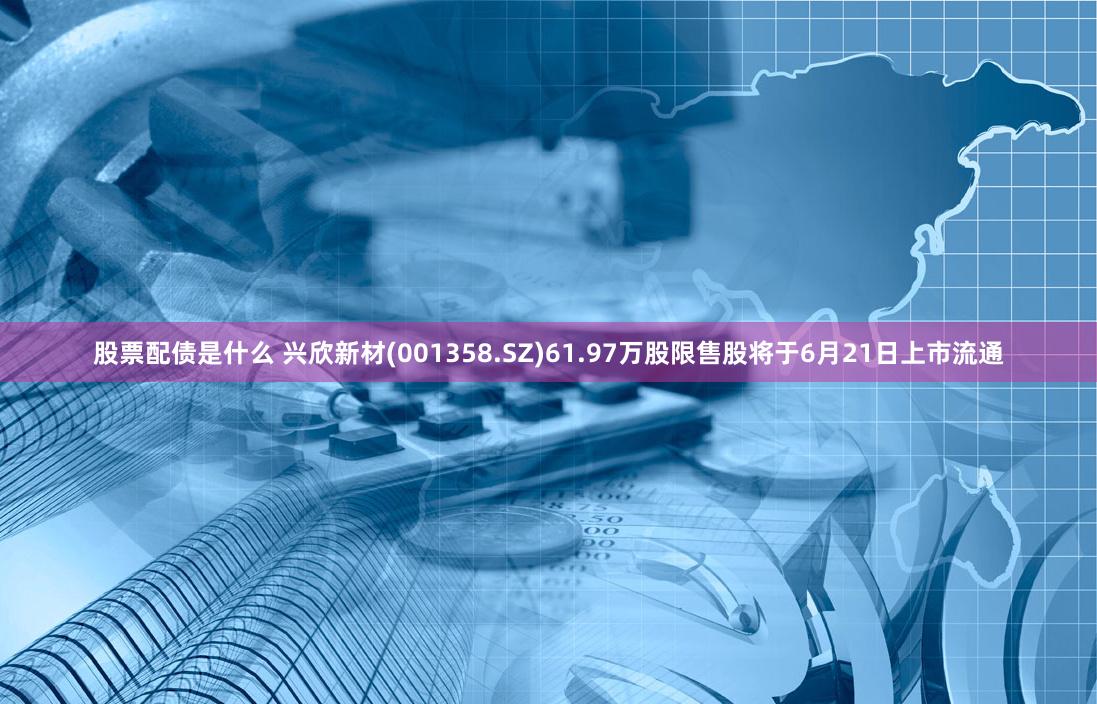 股票配债是什么 兴欣新材(001358.SZ)61.97万股限售股将于6月21日上市流通