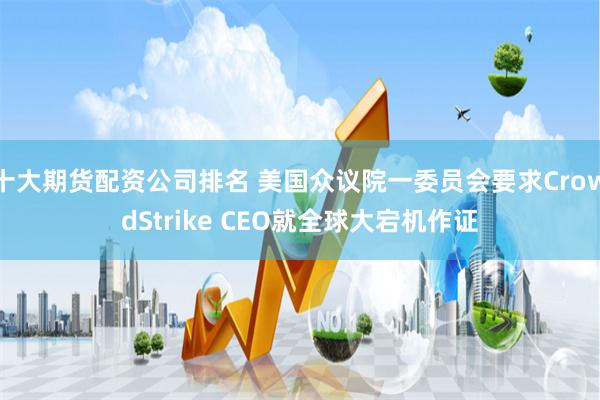 十大期货配资公司排名 美国众议院一委员会要求CrowdStrike CEO就全球大宕机作证