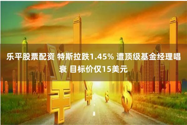 乐平股票配资 特斯拉跌1.45% 遭顶级基金经理唱衰 目标价仅15美元