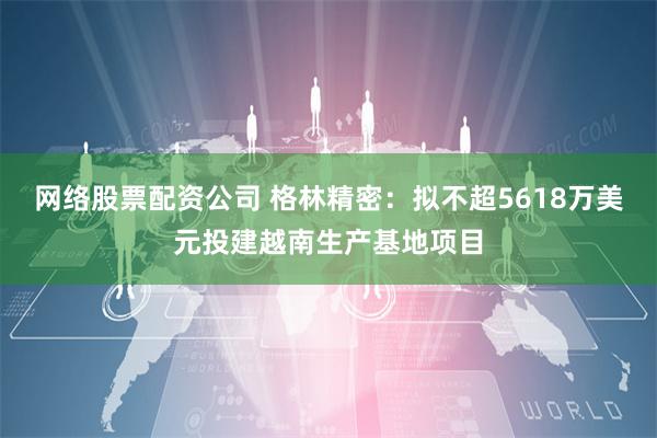 网络股票配资公司 格林精密：拟不超5618万美元投建越南生产基地项目