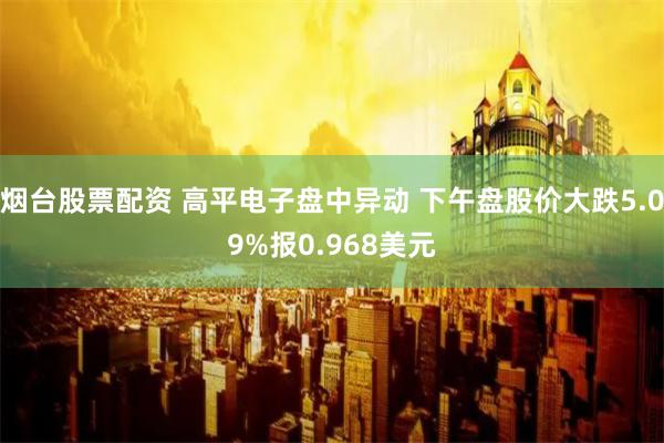 烟台股票配资 高平电子盘中异动 下午盘股价大跌5.09%报0.968美元