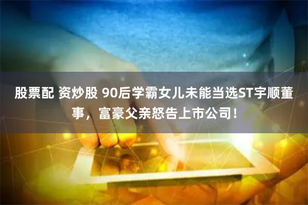 股票配 资炒股 90后学霸女儿未能当选ST宇顺董事，富豪父亲怒告上市公司！