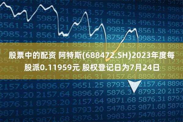 股票中的配资 阿特斯(688472.SH)2023年度每股派0.11959元 股权登记日为7月24日