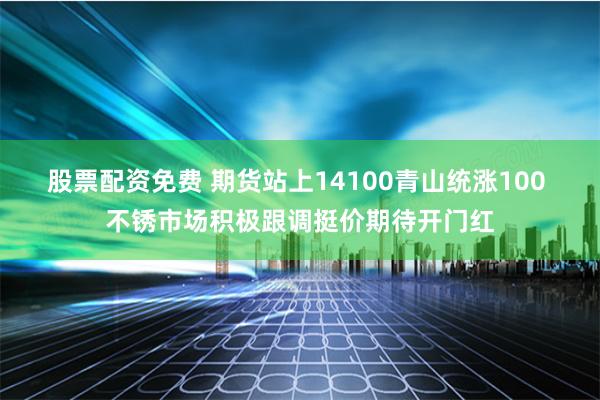 股票配资免费 期货站上14100青山统涨100 不锈市场积极跟调挺价期待开门红