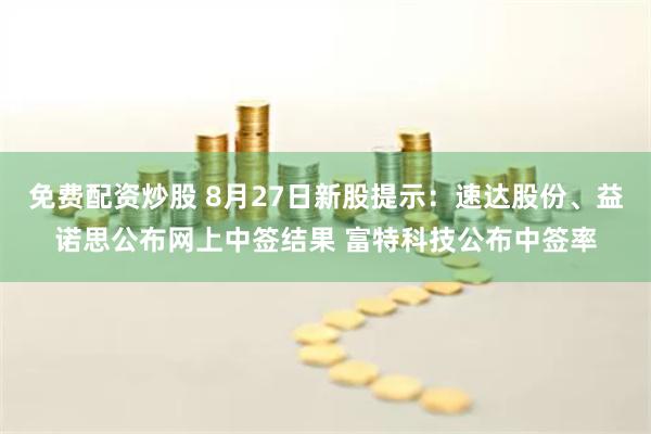 免费配资炒股 8月27日新股提示：速达股份、益诺思公布网上中签结果 富特科技公布中签率