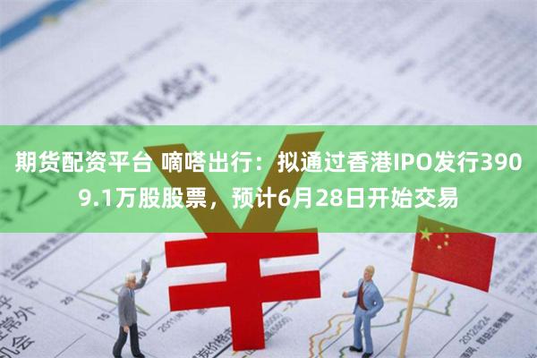 期货配资平台 嘀嗒出行：拟通过香港IPO发行3909.1万股股票，预计6月28日开始交易