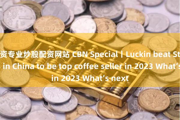 配资专业炒股配资网站 CBN Special丨Luckin beat Starbucks in China to be top coffee seller in 2023 What’s next