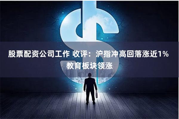 股票配资公司工作 收评：沪指冲高回落涨近1% 教育板块领涨