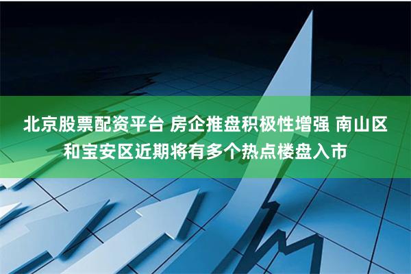 北京股票配资平台 房企推盘积极性增强 南山区和宝安区近期将有多个热点楼盘入市