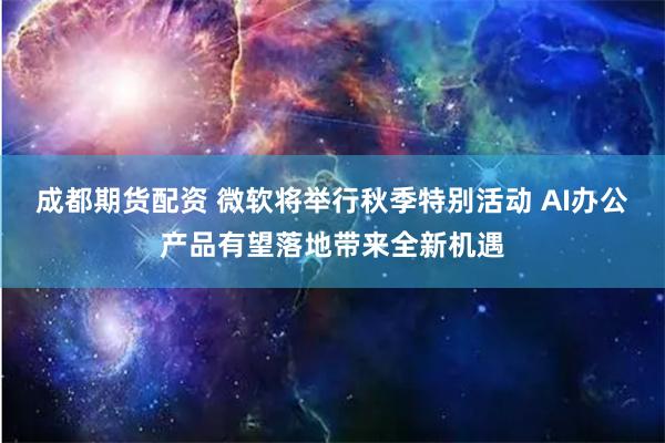 成都期货配资 微软将举行秋季特别活动 AI办公产品有望落地带来全新机遇