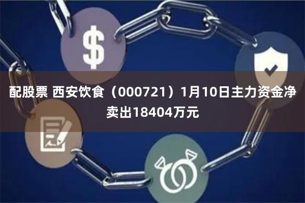 配股票 西安饮食（000721）1月10日主力资金净卖出18404万元