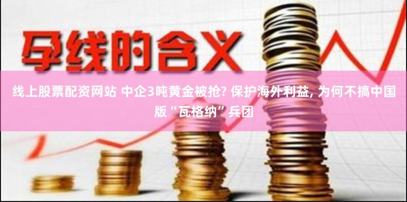 线上股票配资网站 中企3吨黄金被抢? 保护海外利益, 为何不搞中国版“瓦格纳”兵团