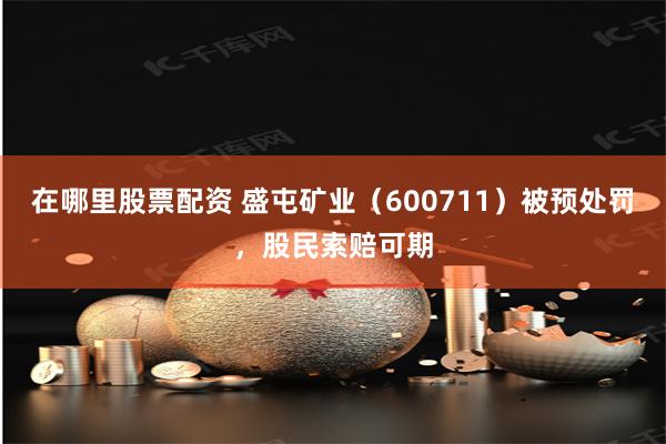 在哪里股票配资 盛屯矿业（600711）被预处罚，股民索赔可期