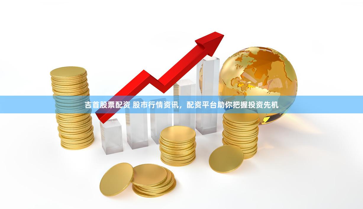 吉首股票配资 股市行情资讯，配资平台助你把握投资先机