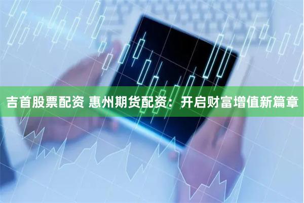 吉首股票配资 惠州期货配资：开启财富增值新篇章