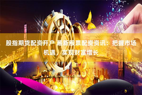 股指期货配资开户 最新股票配资资讯：把握市场机遇，实现财富增长