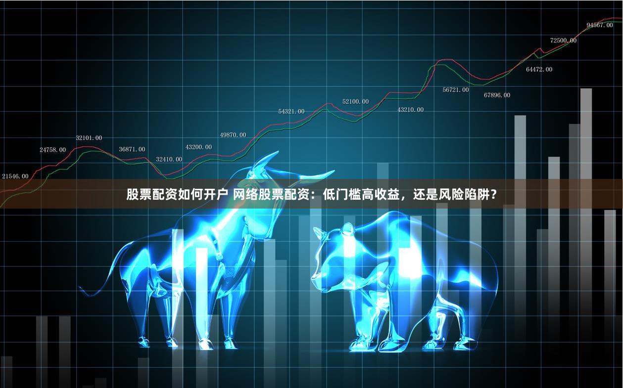 股票配资如何开户 网络股票配资：低门槛高收益，还是风险陷阱？