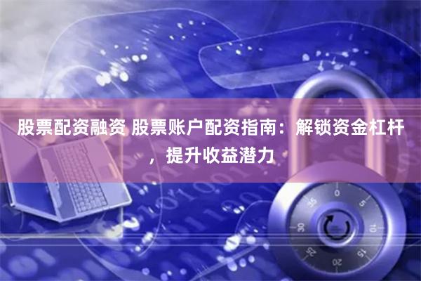 股票配资融资 股票账户配资指南：解锁资金杠杆，提升收益潜力
