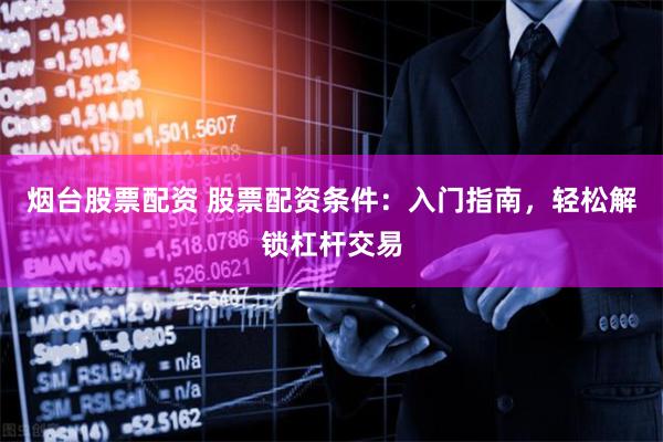 烟台股票配资 股票配资条件：入门指南，轻松解锁杠杆交易
