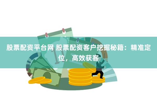 股票配资平台网 股票配资客户挖掘秘籍：精准定位，高效获客