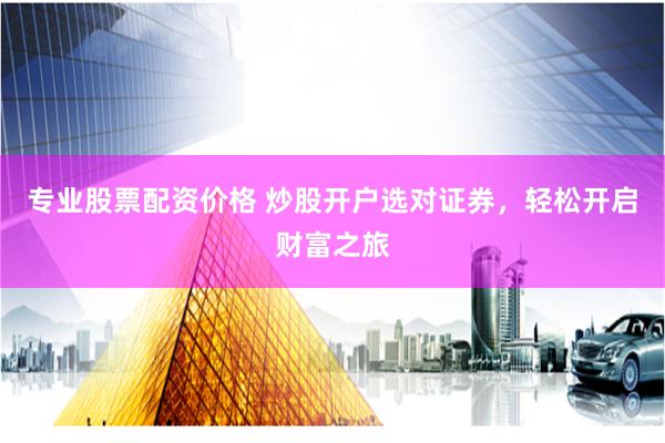 专业股票配资价格 炒股开户选对证券，轻松开启财富之旅