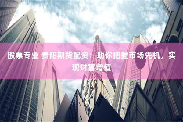股票专业 贵阳期货配资：助你把握市场先机，实现财富增值
