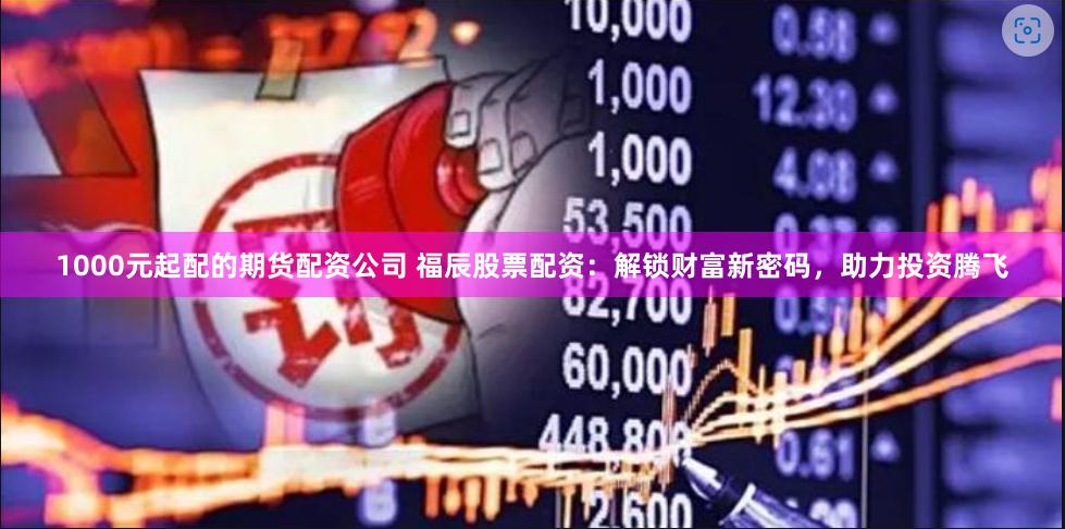 1000元起配的期货配资公司 福辰股票配资：解锁财富新密码，助力投资腾飞