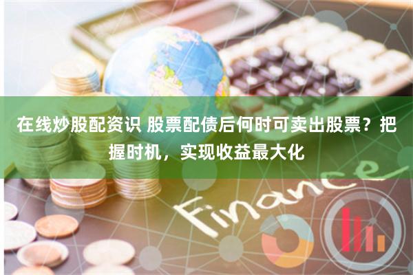 在线炒股配资识 股票配债后何时可卖出股票？把握时机，实现收益最大化